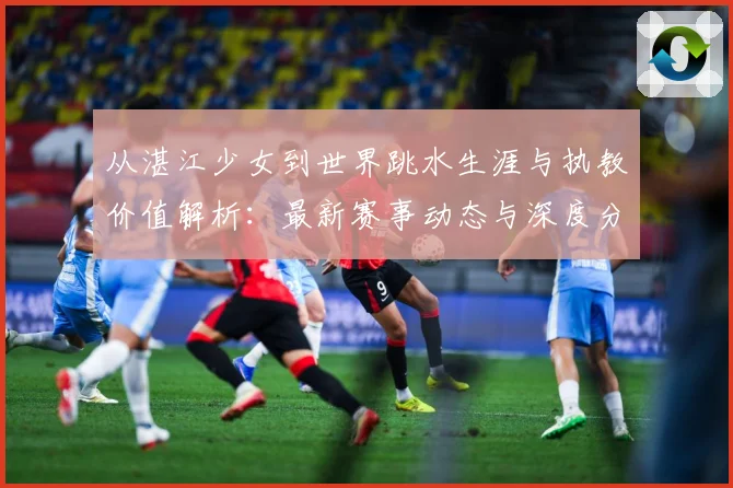 从湛江少女到世界跳水生涯与执教价值解析：最新赛事动态与深度分析