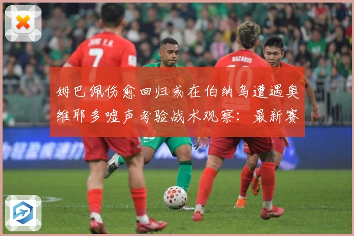 姆巴佩伤愈回归或在伯纳乌遭遇奥维耶多嘘声考验战术观察：最新赛事动态与深度分析