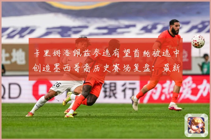 卡里姆洛佩兹参选有望首轮被选中创造墨西哥裔历史赛场复盘：最新赛事动态与深度分析