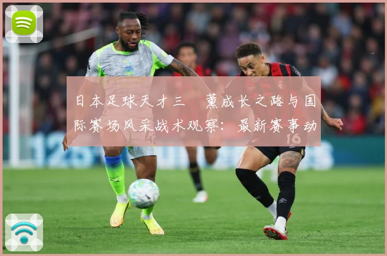 日本足球天才三笘薰成长之路与国际赛场风采战术观察：最新赛事动态与深度分析