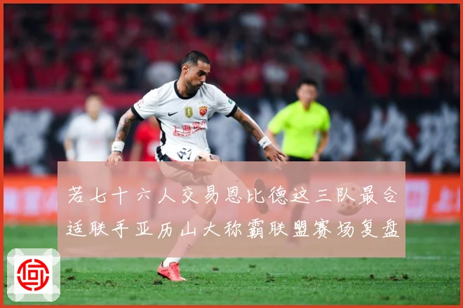 若七十六人交易恩比德这三队最合适联手亚历山大称霸联盟赛场复盘：最新赛事动态与深度分析