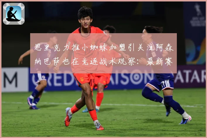恩里克力推小蜘蛛加盟引关注阿森纳巴萨也在竞逐战术观察：最新赛事动态与深度分析