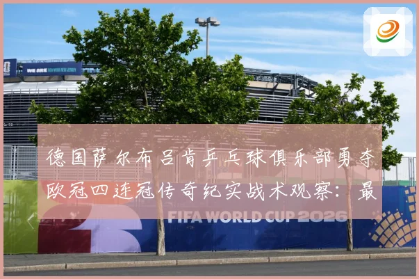 德国萨尔布吕肯乒乓球俱乐部勇夺欧冠四连冠传奇纪实战术观察：最新赛事动态与深度分析