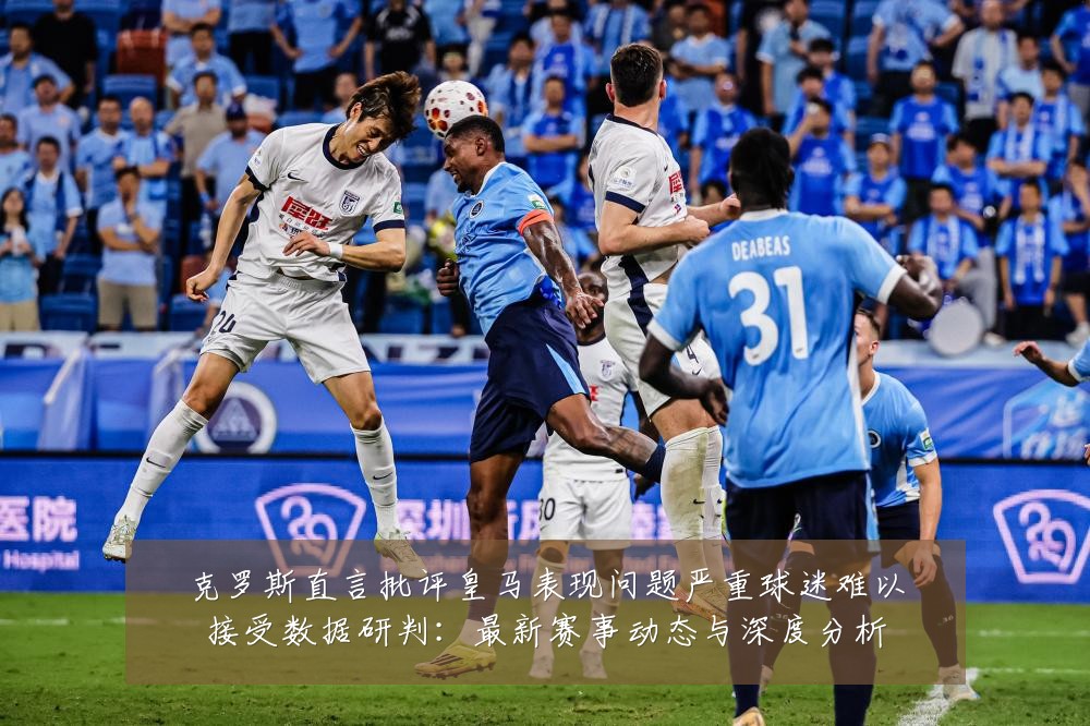 克罗斯直言批评皇马表现问题严重球迷难以接受数据研判：最新赛事动态与深度分析