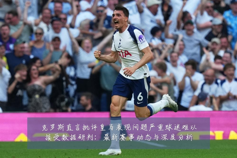 克罗斯直言批评皇马表现问题严重球迷难以接受数据研判：最新赛事动态与深度分析