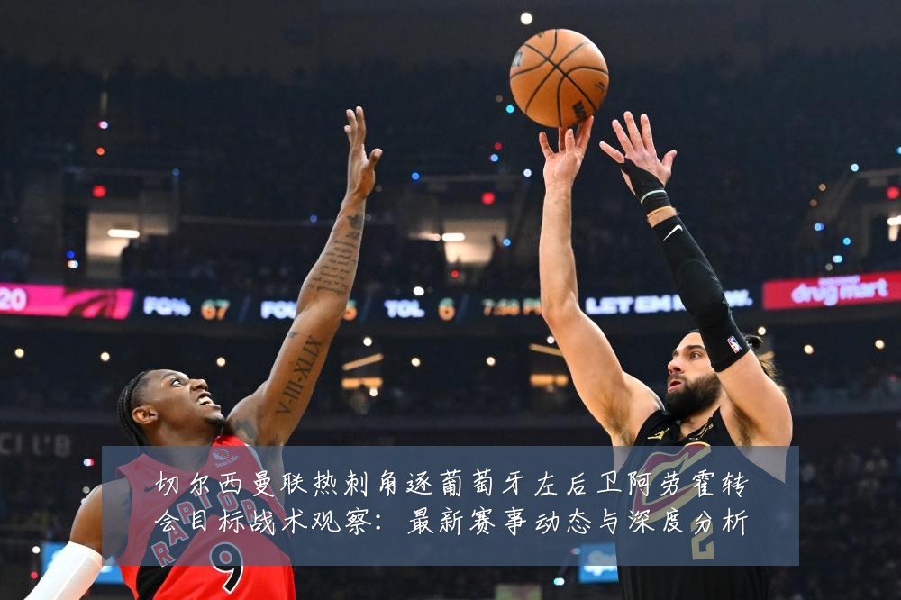 切尔西曼联热刺角逐葡萄牙左后卫阿劳霍转会目标战术观察：最新赛事动态与深度分析