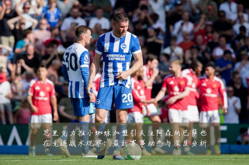恩里克力推小蜘蛛加盟引关注阿森纳巴萨也在竞逐战术观察：最新赛事动态与深度分析